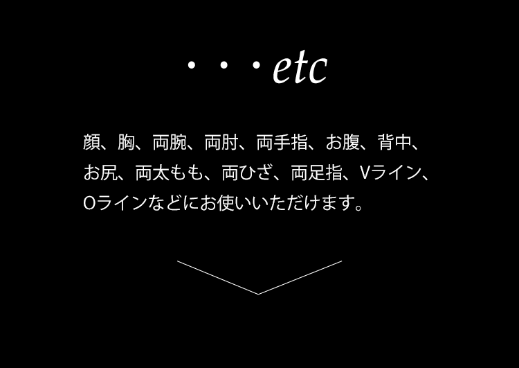 ・・・etc
顔、両腕、胸、両肘、へそ周り、お腹、Vライン、両太もも、両ひざ、両足指、背中、お腹、お尻、Oラインなどにお使いいただけます。