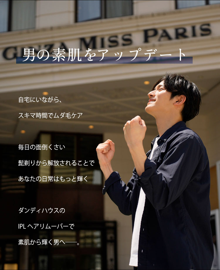 男の素肌をアップデート
自宅にいながら、スキマ時間でムダ毛ケア
毎日の面倒くさい髭剃りから解放されることであなたの日常はもっと輝く
ダンディハウスのIPLヘアリムーバーで素肌から輝く男へ──。
