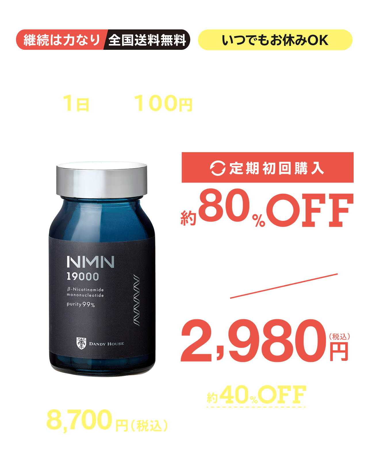 発売記念キャンペーン 2025年3月末まで 継続は力なり 全国送料無料 いつでもお休み・解約OK 通常購入よりも定期購入が断然お得 ＜1日あたり95円※から始められる＞※定期便初回価格より算出 定期初回購入 約80%OFF >>> 定価 14,580円(税込) ▶ 2,850円(税込) 定期2回目以降も40%OFF 8,700円(税込)で購入できます！