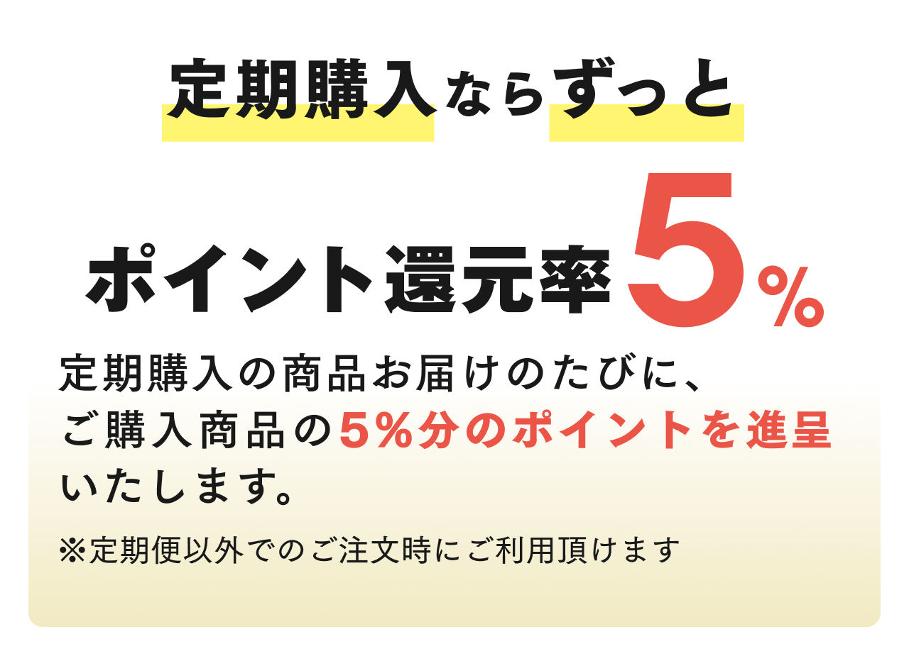 定期購入ならずっと ポイント還元率5% 定期購入の商品お届けのたびに、ご購入商品の5%分のポイントを進呈いたします。※定期便以外でのご注文時にご利用頂けます