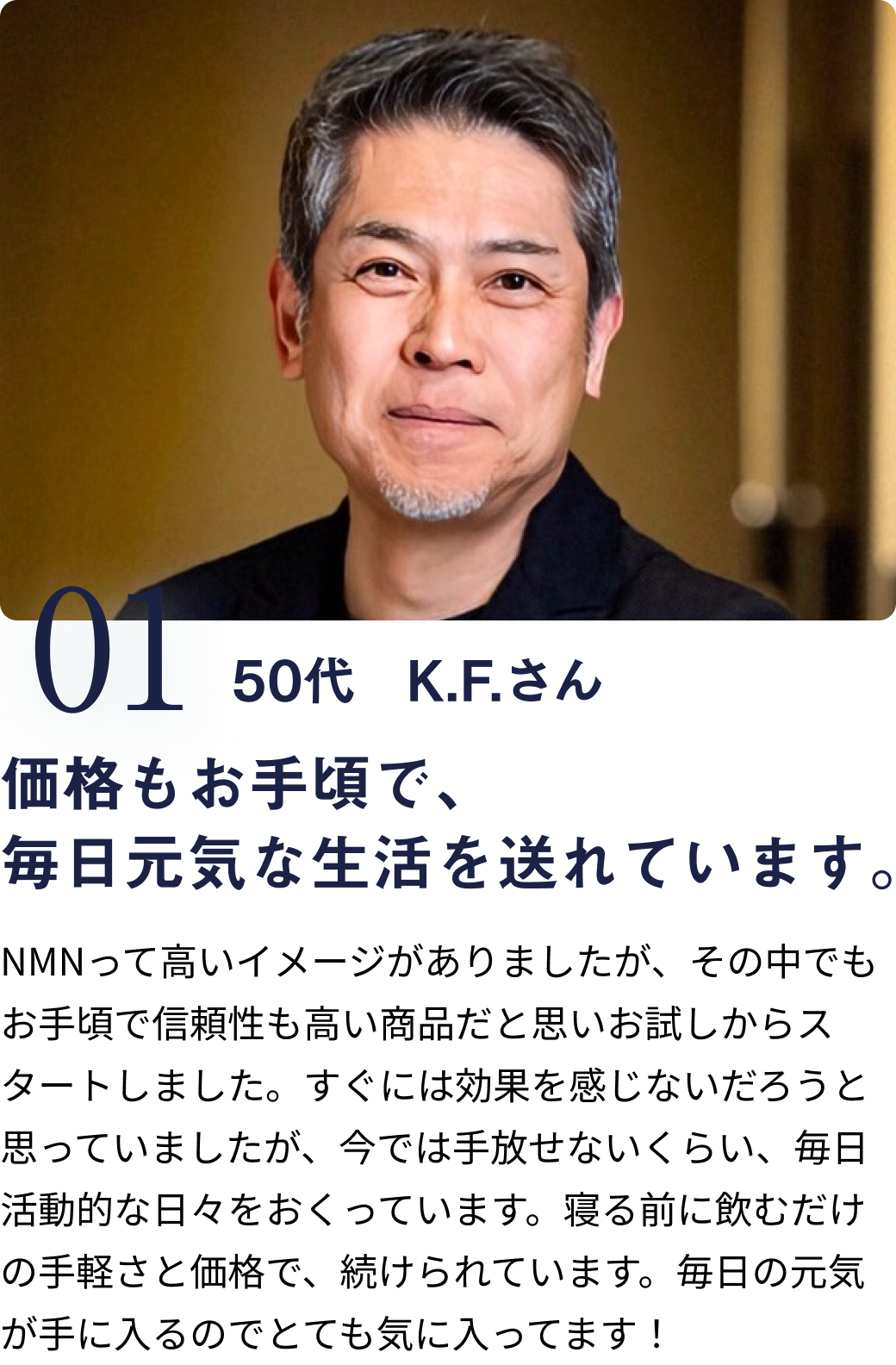 01 50代 K.Fさん 価格もお手頃で、毎日元気な生活を送れています。 NMNって高いイメージがありましたが、その中でもお手頃で信頼性も高い商品だと思いお試しからスタートしました。すぐには効果を感じないだろうと思っていましたが、今では手放せないくらい、毎日活動的な日々をおくっています。寝る前に飲むだけの手軽さと価格で、続けられています。の手軽さと価格で、毎日の元気が手に入るのでとても気に入ってます！