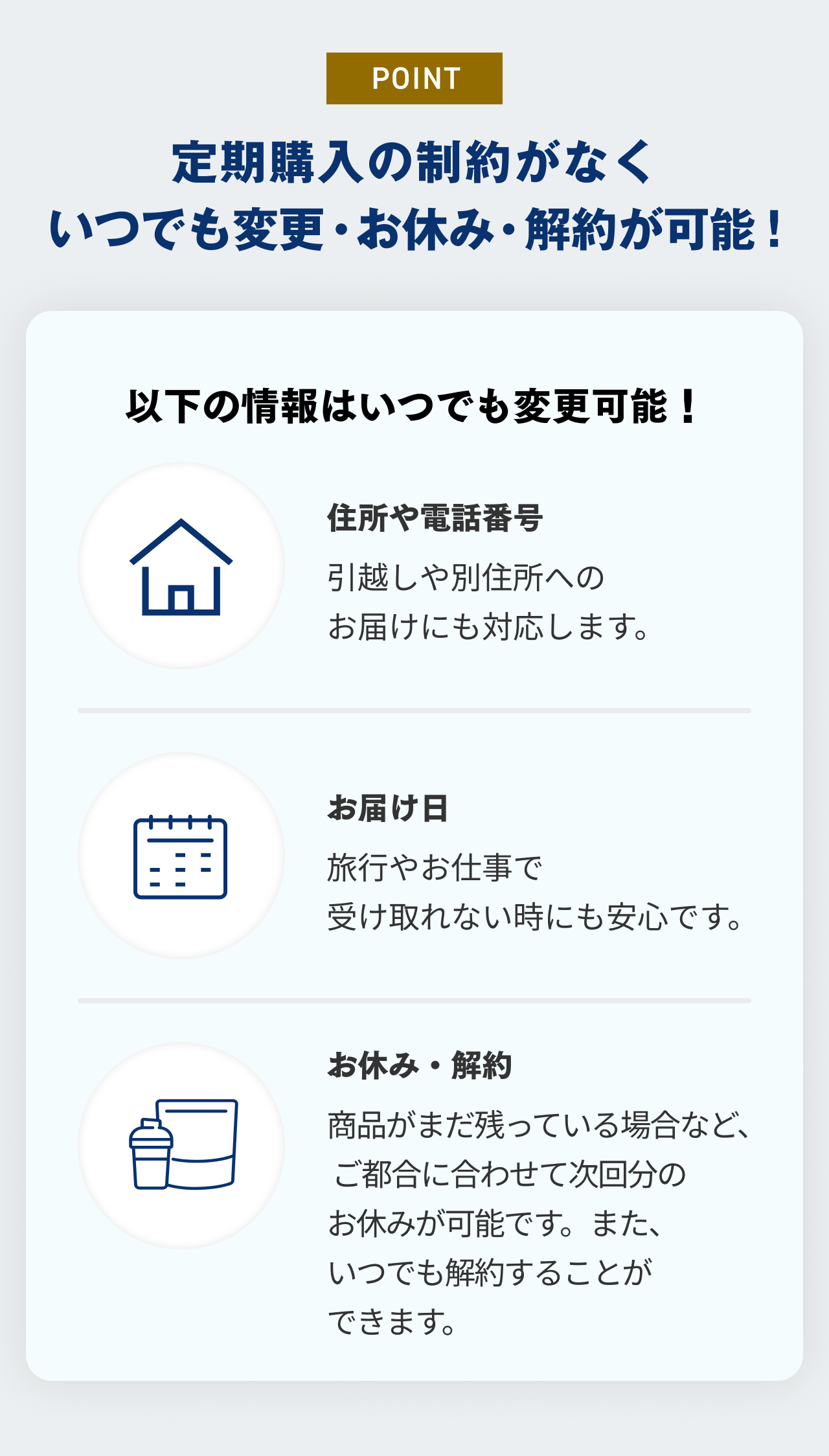 POINT 定期購入の制約がなくいつでも変更・お休み・解約が可能！ 以下の情報はいつでも変更可能！ 住所や電話番号 引っ越しや別住所へのお届けにも対応します。 お届け日 旅行やお仕事で受け取れない時にも安心です。 お休み・解約 商品がまだ残っている場合など、ご都合に合わせて次回分のお休みが可能です。