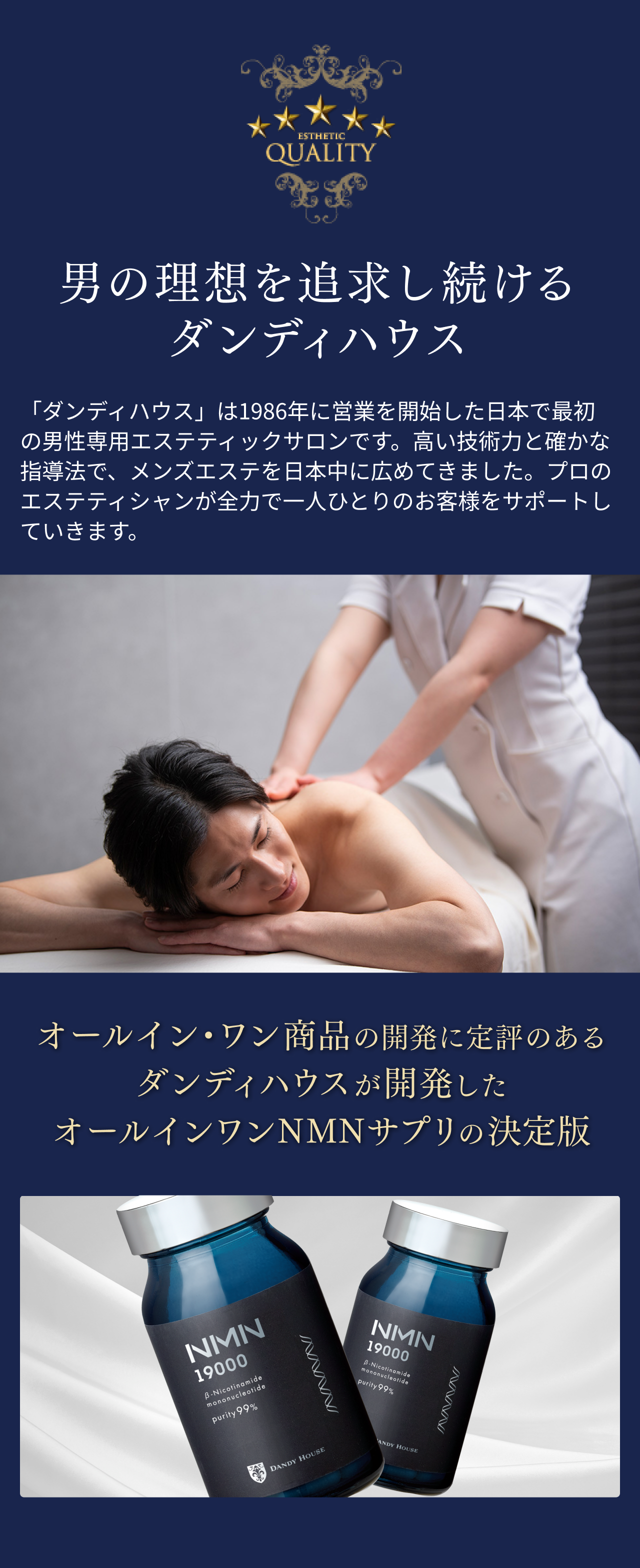 QUALITY 男の理想を追求し続けるダンディハウス 「ダンディハウス」は1986年に営業を開始した日本で最初の男性専用エステティックサロンです。高い技術力と確かな指導法で、メンズエステを日本中に広めてきました。プロのエステティシャンが全力で一人ひとりのお客様をサポートしていきます。オールイン・ワン商品の開発に定評のあるダンディハウスが開発したオールインワンNMNサプリの決定版。