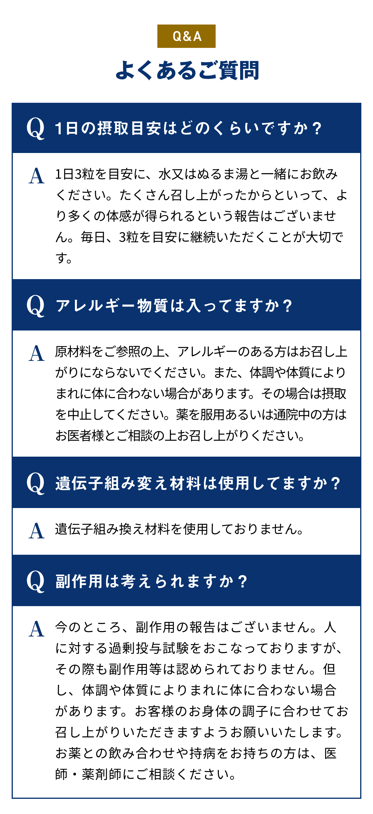 Q&A よくあるご質問 Q1日の摂取目安はどのくらいですか？ A1日1～2粒を目安に、水又はぬるま湯と一緒にお飲みください。たくさん召し上がったからといって、より多くの体感が得られるという報告はございません。毎日、1～2粒を目安に継続いただくことが大切です。 Qアレルギー物質は入ってますか？ A原材料をご参照の上、アレルギーのある方はお召し上がりにならないでください。また、体調や体質によりまれに体に合わない場合があります。その場合は摂取を中止してください。薬を服用あるいは通院中の方はお医者様とご相談の上お召し上がりください。 Q遺伝子組み変え材料は使用してますか？ A遺伝子組み換え材料を使用しておりません。 Q副作用は考えられますか？ A今のところ、副作用の報告はございません。人に対する過剰投与試験をおこなっておりますが、その際も副作用等は認められておりません。但し、体調や体質によりまれに体に合わない場合があります。お客様のお身体の調子に合わせてお召し上がりいただきますようお願いいたします。お薬との飲み合わせや持病をお持ちの方は、医師・薬剤師にご相談ください。