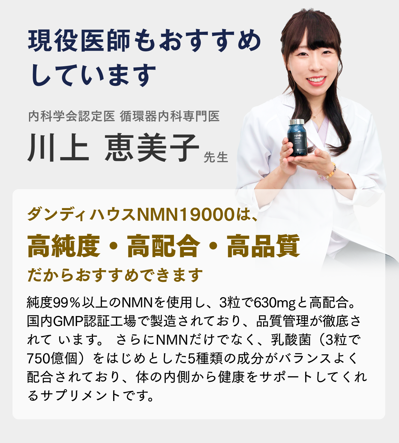 定期購入の前に、もう少し試してみたいあなたへ 全国送料無料 通常セットも初回特別価格で購入が可能! 約10%OFF!2本セット29,160円(税込)▶26,200円(税込) 約20%OFF!3本セット43,740円(税込)▶34,900円(税込) 約30%OFF! 5本セット72,900円(税込)▶51,000円(税込み) 現役医師もおすすめしています 内科学会認定医 循環器内科専門医 川上恵美子先生 ダンディハウスNMN19000は、高純度・高配合・高品質だからおすすめできます 純度99％以上のNMNを使用し、3粒で630mgと高配合。国内GMP認証工場で製造されており、品質管理が徹底されています。 さらにNMNだけでなく、乳酸菌（3粒で750億個）をはじめとした5種類の成分がバランスよく配合されており、体の内側から健康をサポートしてくれるサプリメントです。