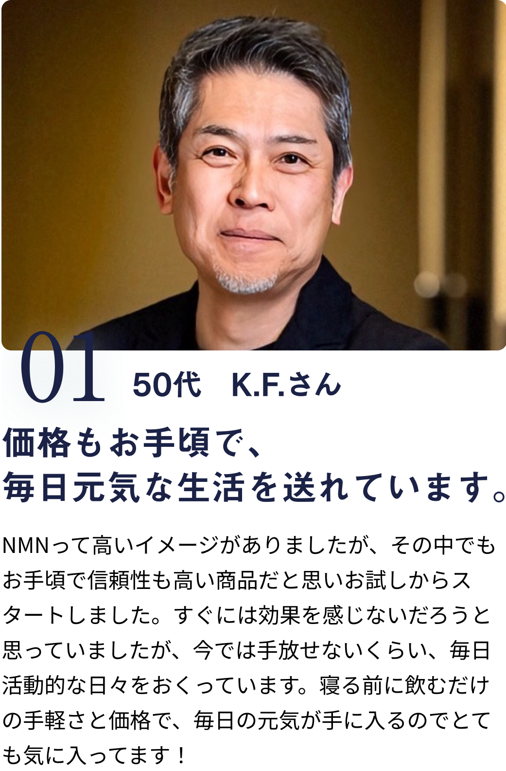 01 50代 K.Fさん 価格もお手頃で、
                            毎日元気な生活を送れています。 NMNって高いイメージがありましたが、その中でもお手頃で信頼性も高い商品だと思いお試しからスタートしました。すぐには効果を感じないだろうと思っていましたが、今では手放せないくらい、毎日活動的な日々をおくっています。寝る前に飲むだけの手軽さと価格で、毎日の元気が手に入るのでとても気に入ってます！