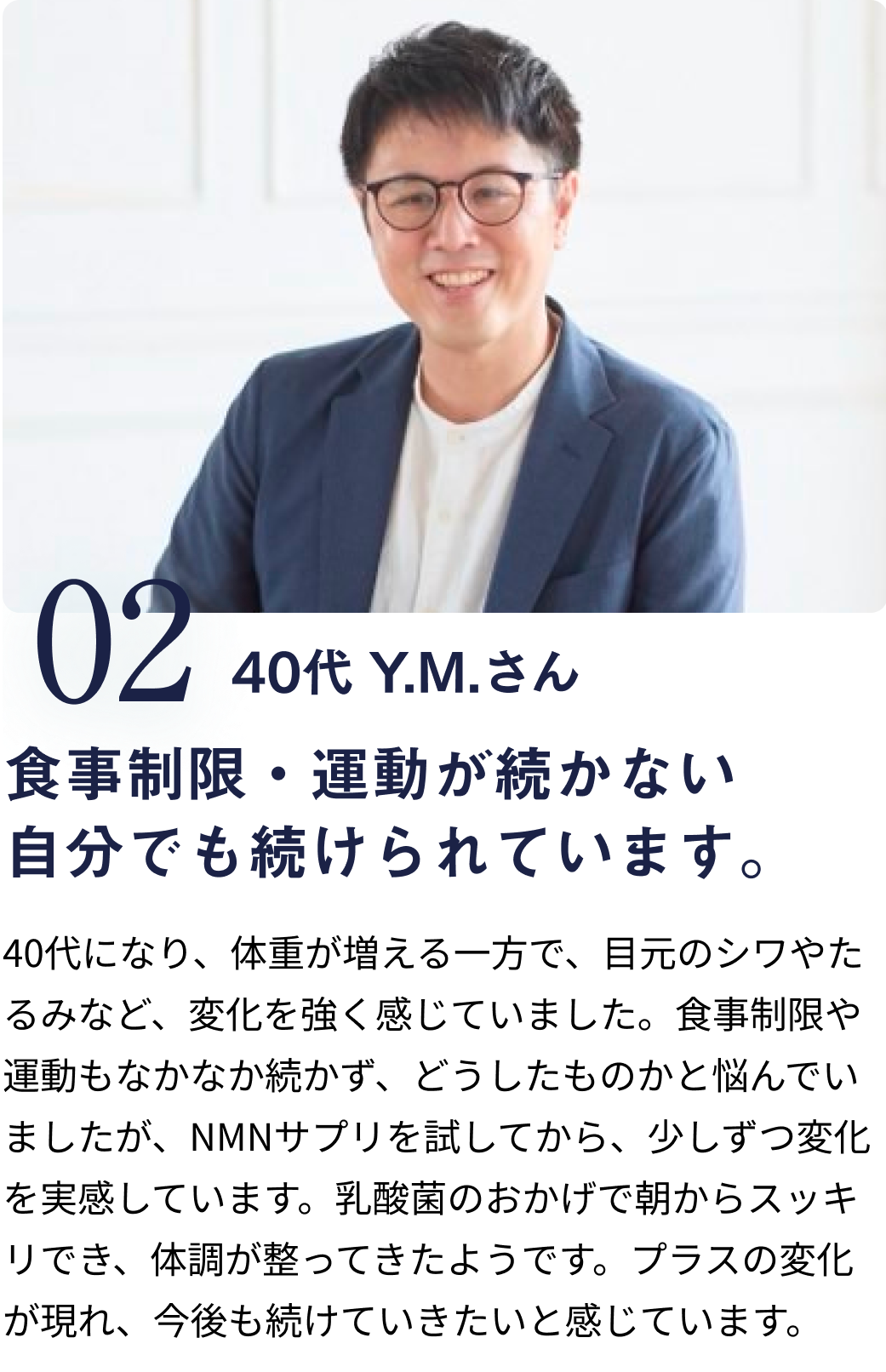 040代 Y.M.さん 食事制限・運動が続かない自分でも続けられています。 40代になり、体重が増える一方で、目元のシワやたるみなど、変化を強く感じていました。食事制限や運動もなかなか続かず、どうしたものかと悩んでいましたが、NMNサプリを試してから、少しずつ変化を実感しています。乳酸菌のおかげで朝からスッキリでき、体調が整ってきたようです。プラスの変化が現れ、今後も続けていきたいと感じています。