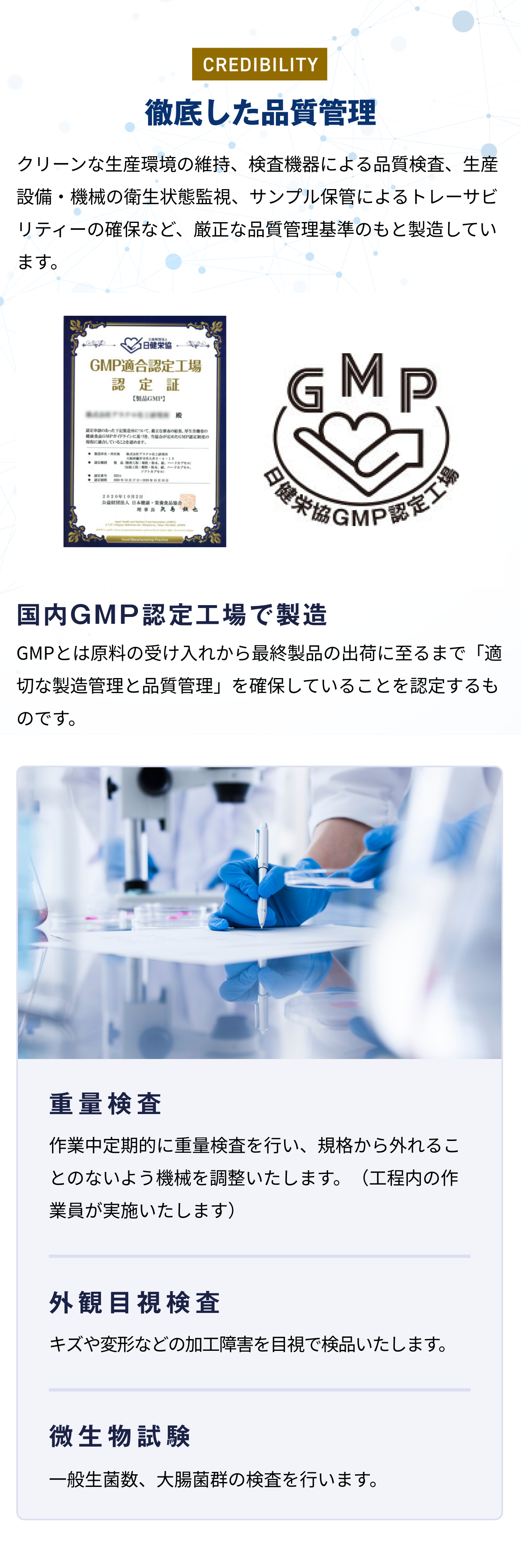 徹底した品質管理 クリーンな生産環境の維持、検査機器による品質検査、生産設備・機械の衛生状態監視、サンプル保管によるトレーサビリティーの確保など、厳正な品質管理基準のもと製造しています。国内GMP認定工場で製造 GMPとは原料の受け入れから最終製品の出荷に至るまで「適切な製造管理と品質管理」を確保していることを認定するものです。 重量検査 作業中定期的に重量検査を行い、規格から外れることのないよう機械を調整いたします。(工程内の作業員が実施いたします) 外観目視検査 キズや変形などの加工障害を目視で検品いたします。 微生物試験 一般生菌数、大腸菌群の検査を行います。